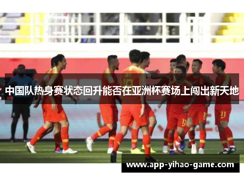 中国队热身赛状态回升能否在亚洲杯赛场上闯出新天地