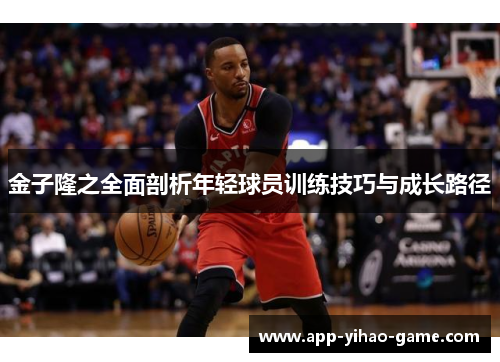 金子隆之全面剖析年轻球员训练技巧与成长路径