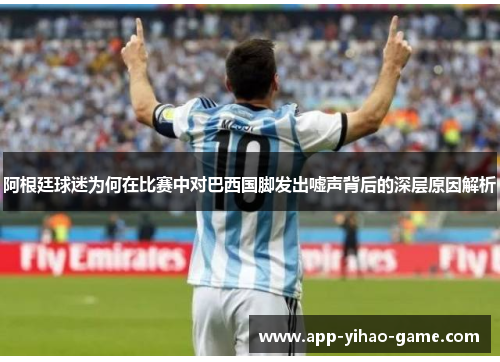 阿根廷球迷为何在比赛中对巴西国脚发出嘘声背后的深层原因解析 阿根廷球迷为何在比赛中对巴西国脚发出嘘声背后的深层原因解析