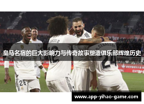 皇马名宿的巨大影响力与传奇故事塑造俱乐部辉煌历史