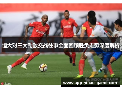 恒大对三大劲敌交战往事全面回顾胜负走势深度解析