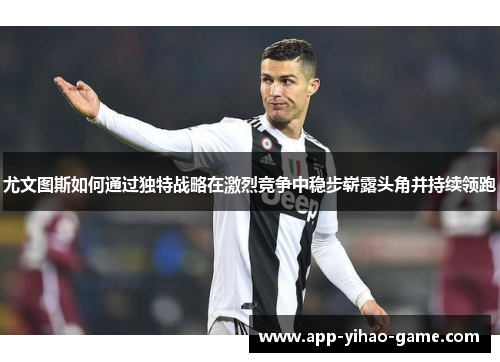 尤文图斯如何通过独特战略在激烈竞争中稳步崭露头角并持续领跑