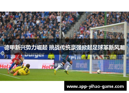 德甲新兴势力崛起 挑战传统豪强掀起足球革新风潮 德甲新兴势力崛起 挑战传统豪强掀起足球革新风潮