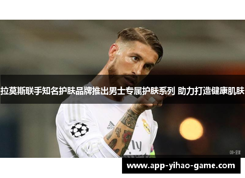 拉莫斯联手知名护肤品牌推出男士专属护肤系列 助力打造健康肌肤 拉莫斯联手知名护肤品牌推出男士专属护肤系列 助力打造健康肌肤