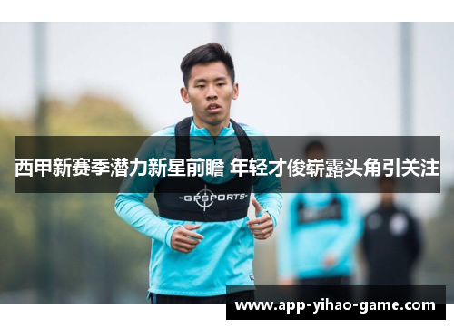 西甲新赛季潜力新星前瞻 年轻才俊崭露头角引关注