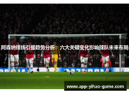 阿森纳锋线引援趋势分析：六大关键变化影响球队未来布局